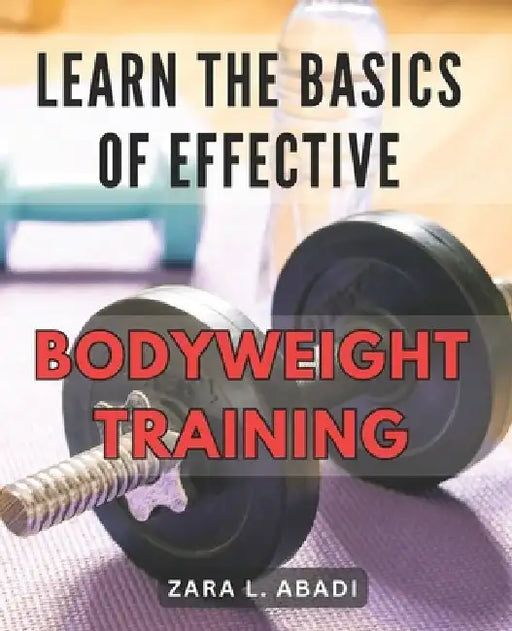 Learn the Basics of Effective Bodyweight Training: Master the Essentials of Highly Efficient Bodyweight Workouts for Maximum Fitness Results. by Zara L. Abadi