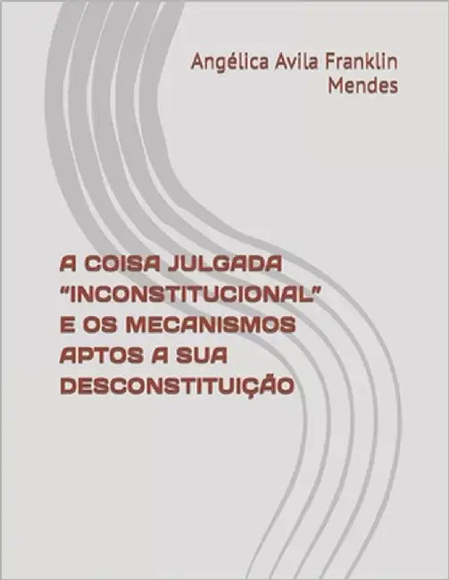A Coisa Julgada "Inconstitucional" E OS Mecanismos Aptos a Sua Desconstituição by Avila Franklin Mendes, Angélica