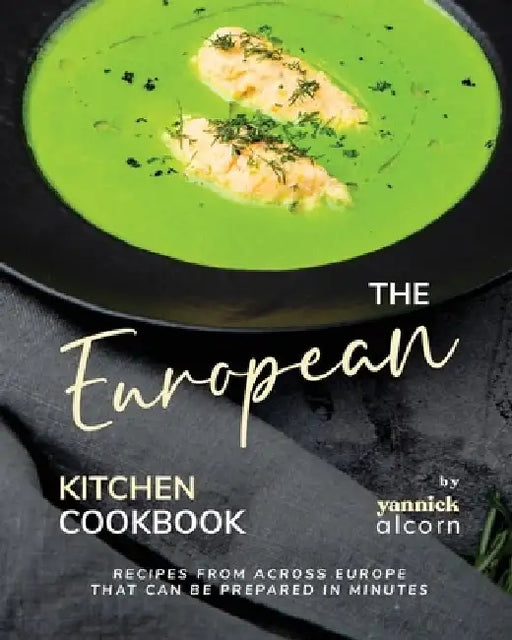 The European Kitchen Cookbook: Recipes from Across Europe That Can Be Prepared in Minutes by Yannick Alcorn