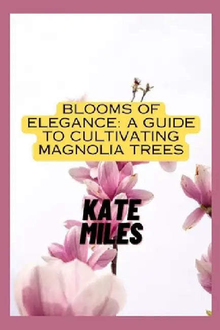 Blooms of Elegance: A Guide to Cultivating Magnolia Trees: Nurturing Beauty from Root to Petal for a Flourishing Magnolia Garden by Kate Miles
