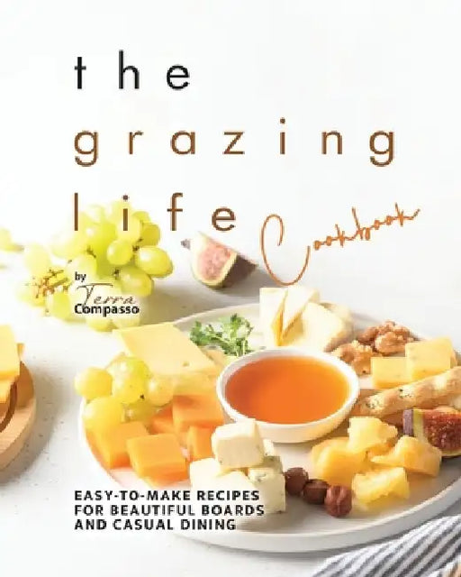 The Grazing Life Cookbook: Easy-to-Make Recipes for Beautiful Boards and Casual Dining by Terra Compasso