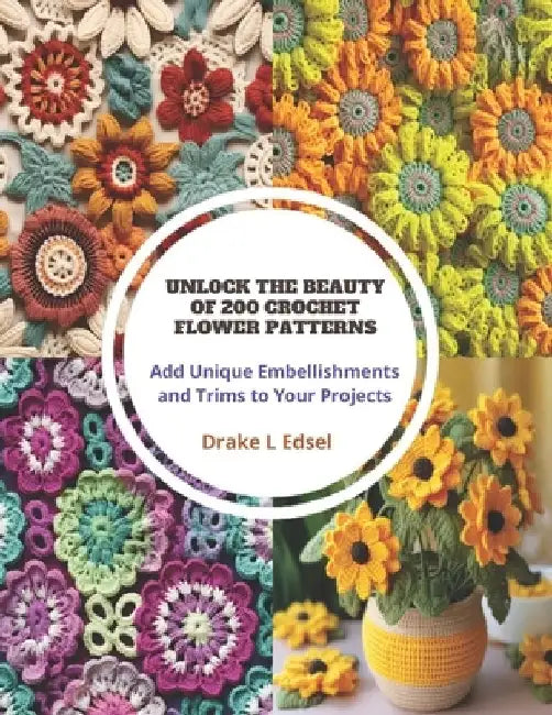 Unlock the Beauty of 200 Crochet Flower Patterns: Add Unique Embellishments and Trims to Your Projects by Drake L. Edsel