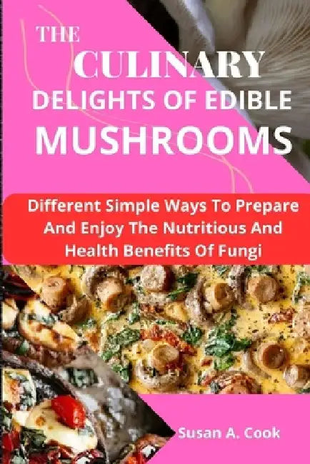 The Culinary Delights of Edible Mushrooms: Different Simple Ways To Prepare And Enjoy The Nutritious And Health Benefits Of Fungi by Susan A. Cook