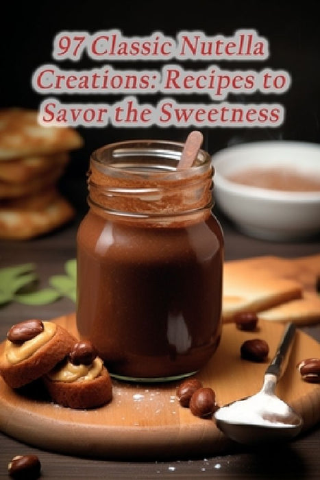 97 Classic Nutella Creations: Recipes to Savor the Sweetness by Savory Street Eateries Anno