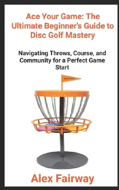 "Ace Your Game: The Ultimate Beginner's Guide to Disc Golf Mastery" "From Throws to Triumphs, Mastering the Green and Building a Disc Golf Community" by Alex Fairway