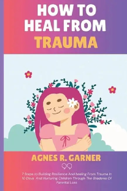 How To Heal From Trauma: 7 Steps to Building Resilience And healing From Trauma In 10 Days And Nurturing Children Through The Shadows Of Parental Loss by Agnes R. Garner