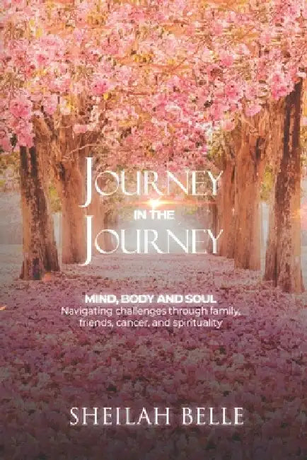 Journey In The Journey: Mind, Body and Soul: Navigating challenges through family, friends, cancer, and spirituality! by Sheilah Belle