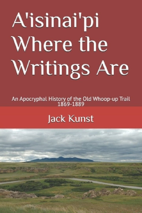 A'isinai'pi Where the Writings Are: An Apocryphal History of the Old Whoop-up Trail 1869-1889 by Jack Kunst