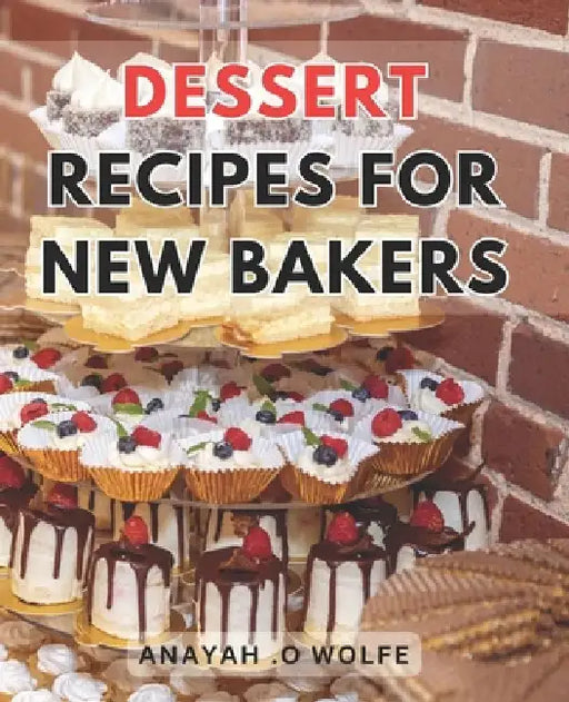 Dessert Recipes For New Bakers: Deliciously Easy Sweet Treats: Irresistible Dessert Recipes to Master for Beginner Bakers by Anayah O. Wolfe