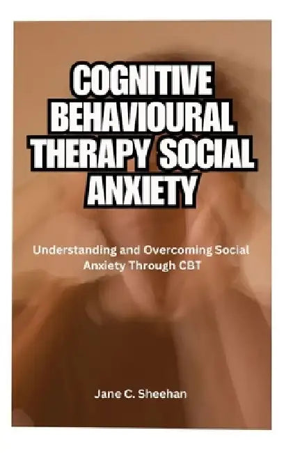 Cognitive Behavioural Therapy Social Anxiety: Understanding and Overcoming Social Anxiety Through CBT by Jane C. Sheehan