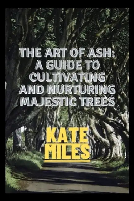 The Art of Ash: A Guide to Cultivating and Nurturing Majestic Trees: Unveiling the Secrets of Fraxinus: From Sapling to Canopy, A Comp by Kate Miles