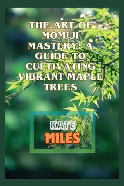 The Art of Momiji Mastery: A Guide to Cultivating Vibrant Maple Trees: Unlocking the Secrets of Pruning, Soil Care, and Seasonal Beauty for Your by Kate Miles