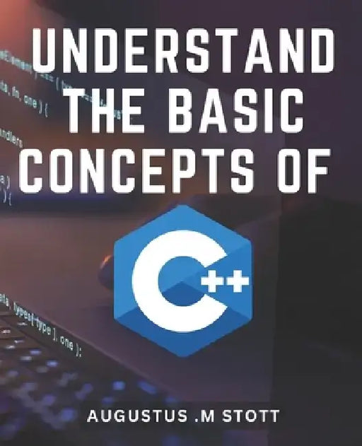 Understand The Basic Concepts Of C++: Master the Fundamentals of C++ and Unlock the Power of Object-Oriented Programming by Augustus M. Stott