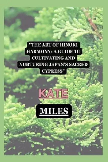 The Art of Hinoki Harmony: A Guide to Cultivating and Nurturing Japan's Sacred Cypress by Kate Miles