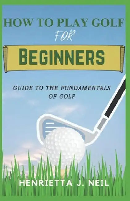 How to Play Golf for Beginners: Guide to the Fundamentals of Golf by Henrietta J. Neil