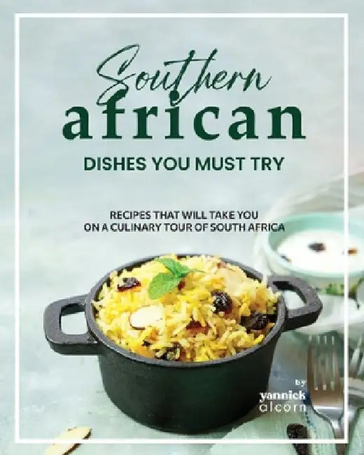 Southern African Dishes You Must Try: Recipes That Will Take You on a Culinary Tour of South Africa by Yannick Alcorn