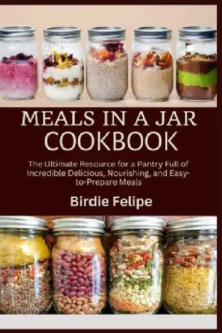 Meals in a Jar Cookbook: The ultimate Resource for a Pantry full of Incredible, Delicious, Nourishing, and Easy-to-Prepare Meals. by Birdie Felipe