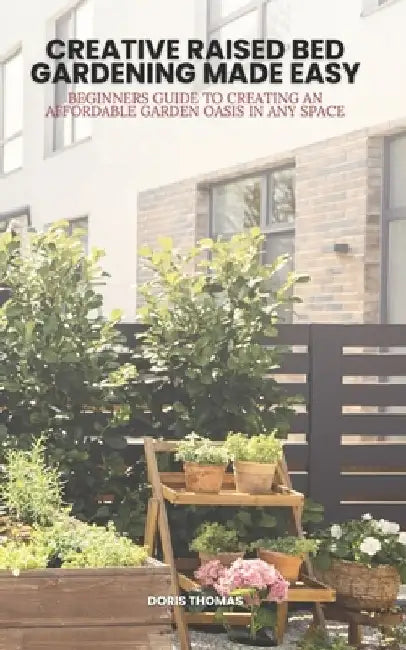 Creative Raised Bed Gardening Made Easy: Beginner's Guide to Creating an Affordable Garden Oasis in Any Space by Doris Thomas