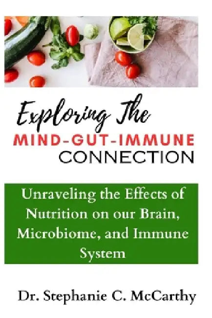 Understanding The Mind-Gut-Immune Connection: Unraveling the Effects of Nutrition on our Brain, Microbiome, and Immune System by Stephanie C. McCarthy