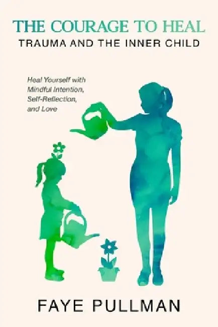 The Courage to Heal: Trauma and the Inner Child: Heal Yourself with Mindful Intention, Self-Reflection and Love by Faye Pullman