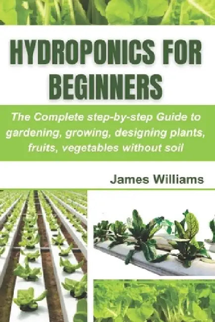 Hydroponics for Beginners: The Complete step-by-step Guide to gardening, growing, designing plants, fruits, vegetables without soil by James Williams