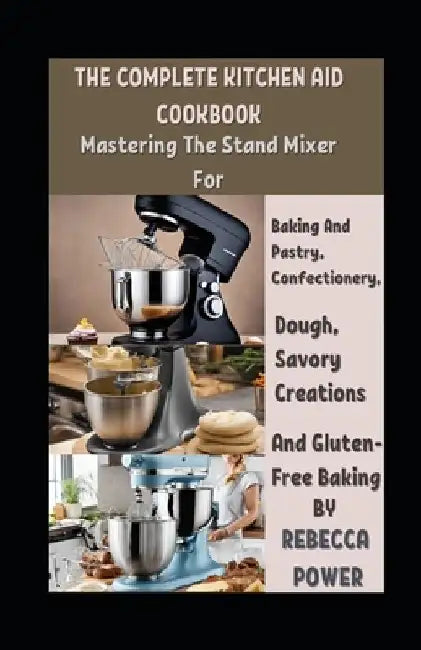 The Complete Kitchen Aid Cookbook: Mastering The Stand Mixer For Baking And Pastry, Confectionery, Dough, Savory Creations And Gluten-Free Baking by Rebecca Power
