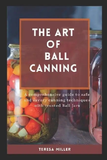 The Art of Ball Canning: A comprehensive guide to safe and savory canning techniques with trusted ball jars by Teresa Miller