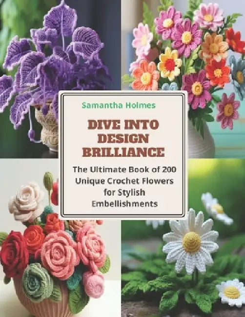 Dive into Design Brilliance: The Ultimate Book of 200 Unique Crochet Flowers for Stylish Embellishments by Samantha Holmes