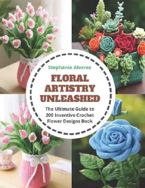 Floral Artistry Unleashed: The Ultimate Guide to 200 Inventive Crochet Flower Designs Book by Stephanie Alvarez
