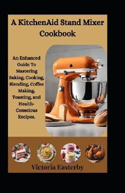 A KitchenAid Stand Mixer Cookbook: An Enhanced Guide To Mastering Baking, Cooking, Blending, Coffee Making, Toasting, and Health-Conscious Recipes. by Victoria Easterby