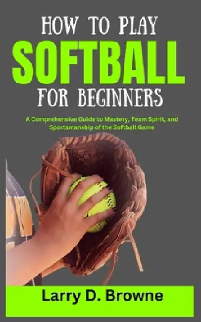 How to Play Softball for Beginners: A Comprehensive Guide to Mastery, Team Spirit, and Sportsmanship of the Softball Game by Larry Browne