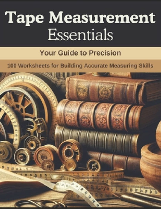 Tape Measurement Essentials: Your Guide to Precision: 100 Worksheets for Building Accurate Measuring Skills by John Carter