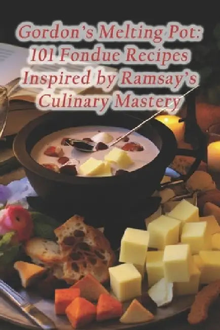 Gordon's Melting Pot: 101 Fondue Recipes Inspired by Ramsay's Culinary Mastery by Rustic Fare Flavor Haven