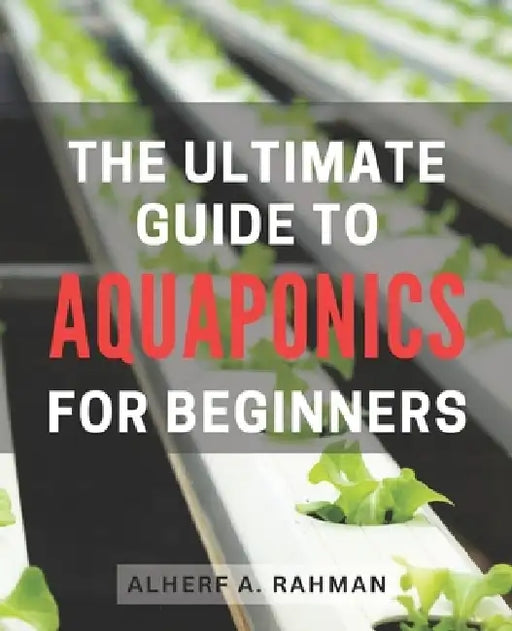 The Ultimate Guide to Aquaponics for Beginners: Unlock the Secrets of Thriving Aquaponics: A Comprehensive Step-by-Step Manual for Novice Gardeners by Alherf A. Rahman