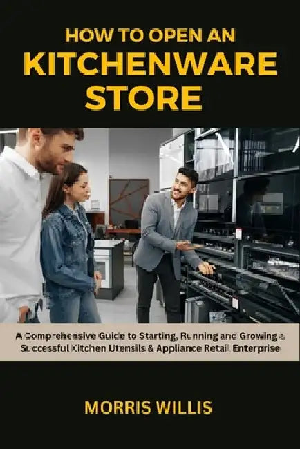 How to Open a Kitchenware Store: A Comprehensive Guide to Starting, Running and Growing a Successful Kitchen Utensils & Appliance Retail Enterprise by Morris Willis