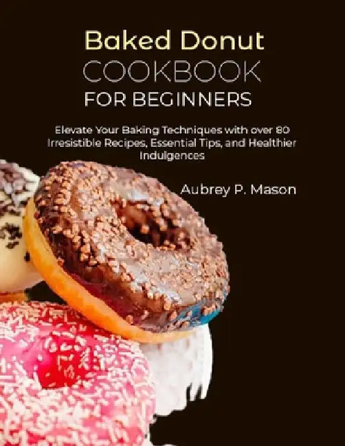 Baked Donut Cookbook for Beginners: Elevate Your Baking Techniques with over 80 Irresistible Recipes, Essential Tips, and Healthier Indulgences by Aubrey P. Mason