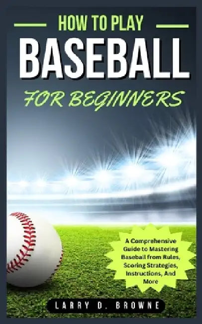 How to Play Baseball for Beginners: A Comprehensive Guide to Mastering Baseball from Rules Scoring Strategies, Instructions, And More by Larry Browne