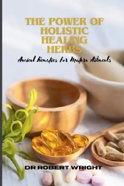 The Power Of Holistic Healing Herbs: Ancient Remedies For Modern Ailments by Robert E. Wright