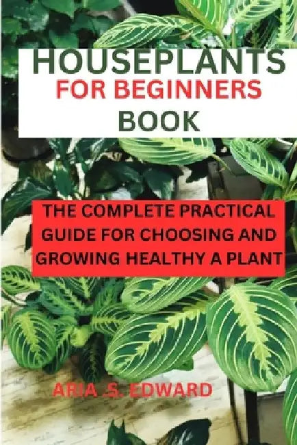 Houseplants for Beginners Book: The complete practical guide for choosing and growing a healthy plant by Aria S. Edward