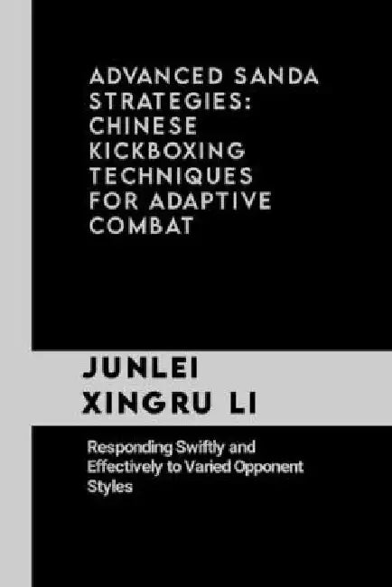 Advanced Sanda Strategies: Chinese Kickboxing Techniques for Adaptive Combat: Responding Swiftly and Effectively to Varied Opponent Styles by Junlei Xingru Li