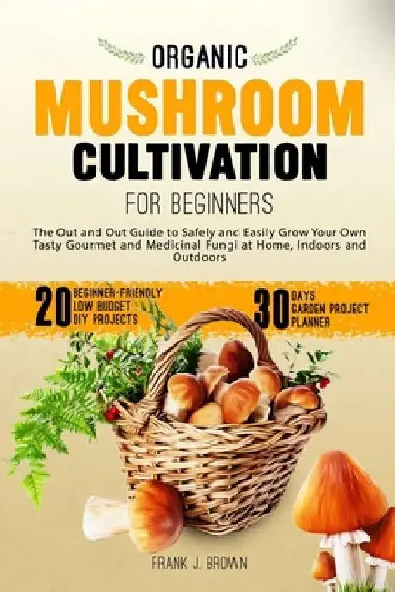 Organic Mushroom Cultivation for Beginners: The Out and Out Guide to Safely and Easily Grow Your Own Tasty Gourmet and Medicinal Fungi at Home, Indoor by Frank J. Brown