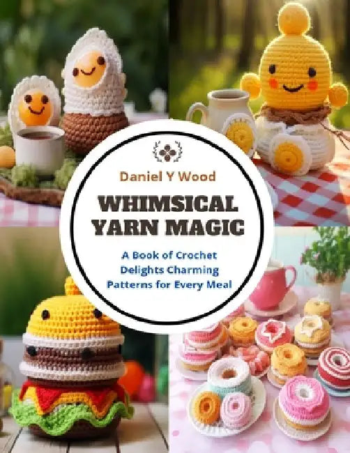 Whimsical Yarn Magic: A Book of Crochet Delights Charming Patterns for Every Meal by Daniel Y. Wood
