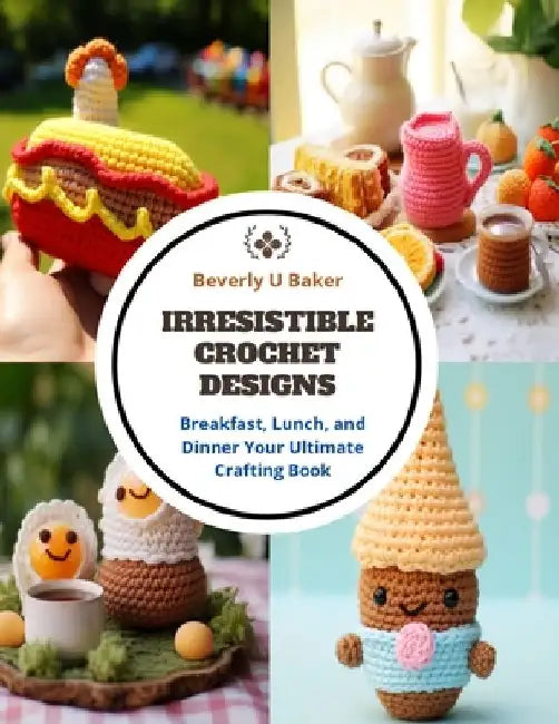 Irresistible Crochet Designs: Breakfast, Lunch, and Dinner Your Ultimate Crafting Book by Beverly U. Baker