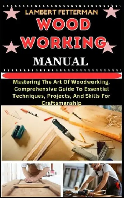Wood Working Manual: Mastering The Art Of Woodworking, Comprehensive Guide To Essential Techniques, Projects, And Skills For Craftsmanship by Lambert Fetterman