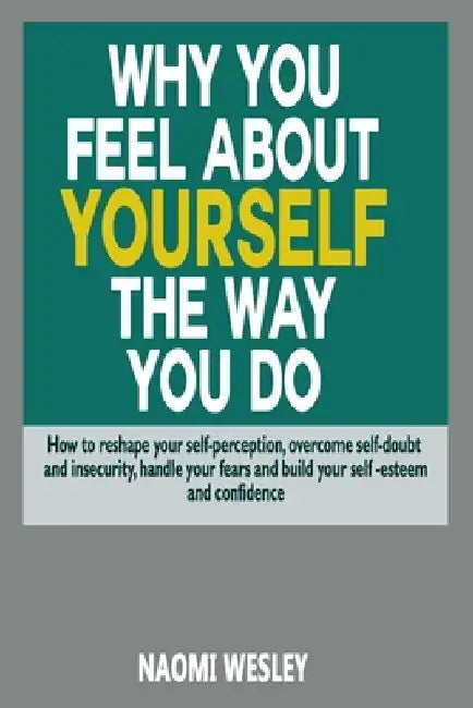 Why You Feel About Yourself The Way You Do: How To Reshape Your Self-Perception, Overcome Self-Doubt And Insecurity, Handle Your fears And Build Your by Naomi Wesley