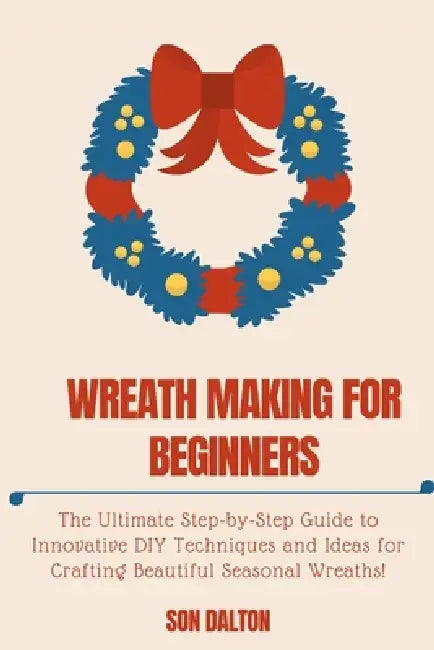 Wreath Making for Beginners: The Ultimate Step-by-Step Guide to Innovative DIY Techniques and Ideas for Crafting Beautiful Seasonal Wreaths by Son Dalton