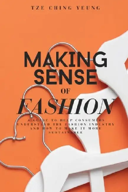 Making Sense of Fashion: A guide to help consummers understand the fashion industry and how to make it more sustainable by Tze Ching Yeung