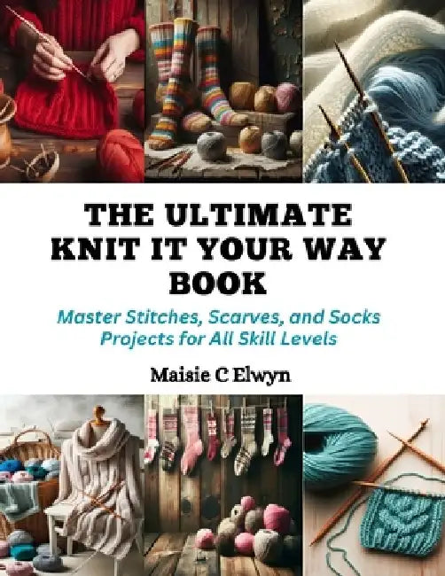 The Ultimate Knit It Your Way Book: Master Stitches, Scarves, and Socks Projects for All Skill Levels by Maisie C. Elwyn