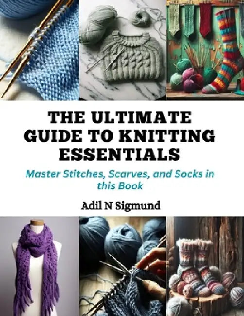 The Ultimate Guide to Knitting Essentials: Master Stitches, Scarves, and Socks in this Book by Adil N. Sigmund