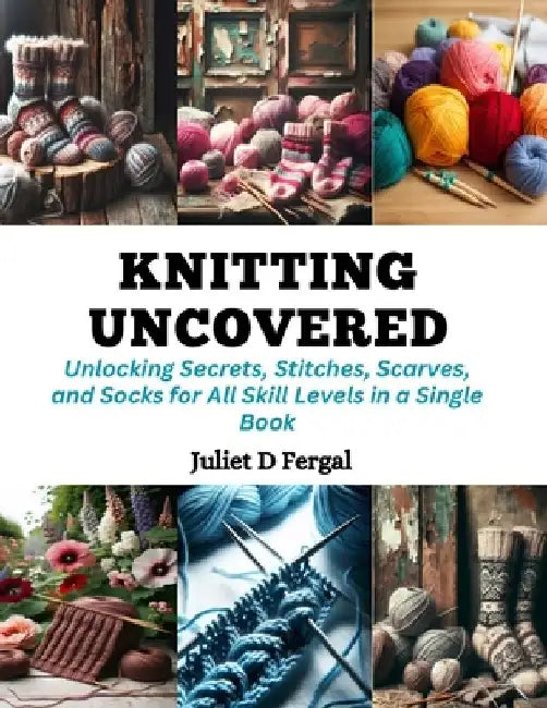 Knitting Uncovered: Unlocking Secrets, Stitches, Scarves, and Socks for All Skill Levels in a Single Book by Juliet D. Fergal